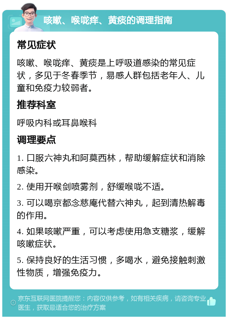 咳嗽、喉咙痒、黄痰的调理指南 常见症状 咳嗽、喉咙痒、黄痰是上呼吸道感染的常见症状，多见于冬春季节，易感人群包括老年人、儿童和免疫力较弱者。 推荐科室 呼吸内科或耳鼻喉科 调理要点 1. 口服六神丸和阿莫西林，帮助缓解症状和消除感染。 2. 使用开喉剑喷雾剂，舒缓喉咙不适。 3. 可以喝京都念慈庵代替六神丸，起到清热解毒的作用。 4. 如果咳嗽严重，可以考虑使用急支糖浆，缓解咳嗽症状。 5. 保持良好的生活习惯，多喝水，避免接触刺激性物质，增强免疫力。