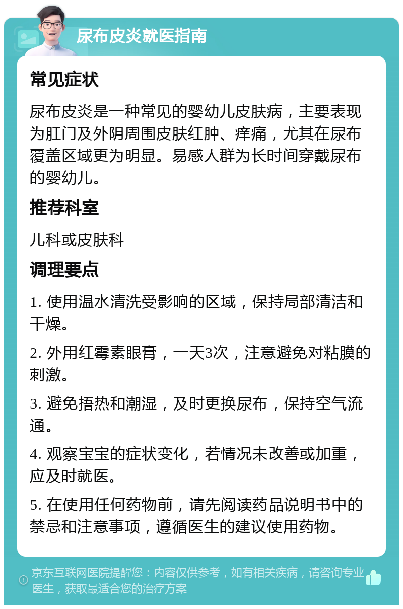 尿布皮炎就医指南 常见症状 尿布皮炎是一种常见的婴幼儿皮肤病，主要表现为肛门及外阴周围皮肤红肿、痒痛，尤其在尿布覆盖区域更为明显。易感人群为长时间穿戴尿布的婴幼儿。 推荐科室 儿科或皮肤科 调理要点 1. 使用温水清洗受影响的区域，保持局部清洁和干燥。 2. 外用红霉素眼膏，一天3次，注意避免对粘膜的刺激。 3. 避免捂热和潮湿，及时更换尿布，保持空气流通。 4. 观察宝宝的症状变化，若情况未改善或加重，应及时就医。 5. 在使用任何药物前，请先阅读药品说明书中的禁忌和注意事项，遵循医生的建议使用药物。