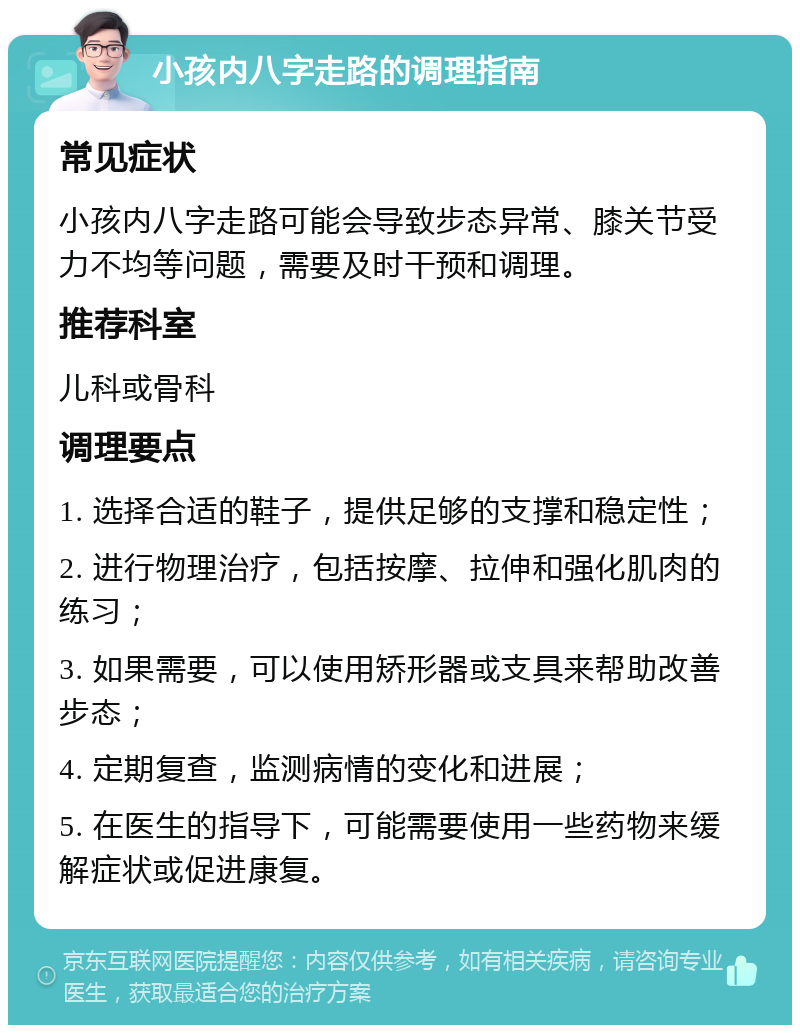 小孩内八字走路的调理指南 常见症状 小孩内八字走路可能会导致步态异常、膝关节受力不均等问题，需要及时干预和调理。 推荐科室 儿科或骨科 调理要点 1. 选择合适的鞋子，提供足够的支撑和稳定性； 2. 进行物理治疗，包括按摩、拉伸和强化肌肉的练习； 3. 如果需要，可以使用矫形器或支具来帮助改善步态； 4. 定期复查，监测病情的变化和进展； 5. 在医生的指导下，可能需要使用一些药物来缓解症状或促进康复。