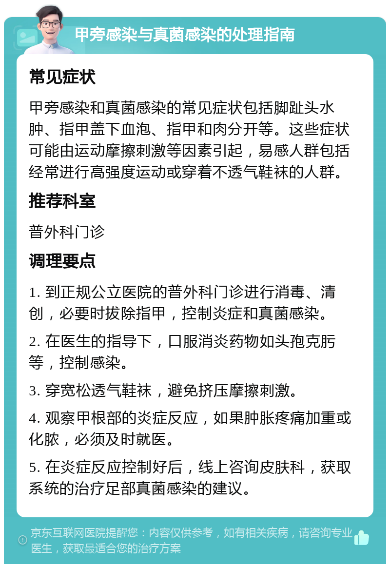 甲旁感染与真菌感染的处理指南 常见症状 甲旁感染和真菌感染的常见症状包括脚趾头水肿、指甲盖下血泡、指甲和肉分开等。这些症状可能由运动摩擦刺激等因素引起，易感人群包括经常进行高强度运动或穿着不透气鞋袜的人群。 推荐科室 普外科门诊 调理要点 1. 到正规公立医院的普外科门诊进行消毒、清创，必要时拔除指甲，控制炎症和真菌感染。 2. 在医生的指导下，口服消炎药物如头孢克肟等，控制感染。 3. 穿宽松透气鞋袜，避免挤压摩擦刺激。 4. 观察甲根部的炎症反应，如果肿胀疼痛加重或化脓，必须及时就医。 5. 在炎症反应控制好后，线上咨询皮肤科，获取系统的治疗足部真菌感染的建议。