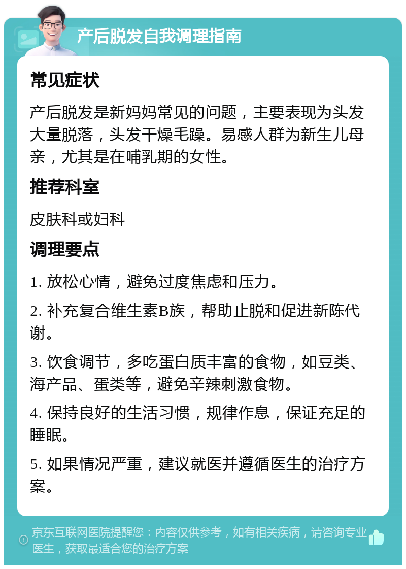 产后脱发自我调理指南 常见症状 产后脱发是新妈妈常见的问题，主要表现为头发大量脱落，头发干燥毛躁。易感人群为新生儿母亲，尤其是在哺乳期的女性。 推荐科室 皮肤科或妇科 调理要点 1. 放松心情，避免过度焦虑和压力。 2. 补充复合维生素B族，帮助止脱和促进新陈代谢。 3. 饮食调节，多吃蛋白质丰富的食物，如豆类、海产品、蛋类等，避免辛辣刺激食物。 4. 保持良好的生活习惯，规律作息，保证充足的睡眠。 5. 如果情况严重，建议就医并遵循医生的治疗方案。