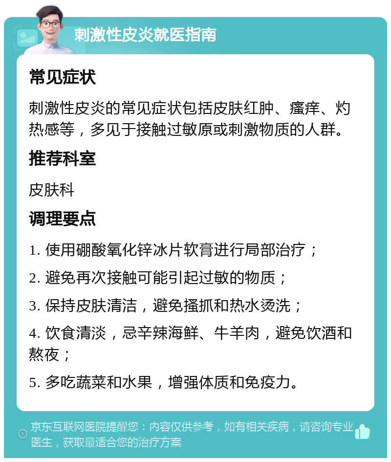 刺激性皮炎就医指南 常见症状 刺激性皮炎的常见症状包括皮肤红肿、瘙痒、灼热感等，多见于接触过敏原或刺激物质的人群。 推荐科室 皮肤科 调理要点 1. 使用硼酸氧化锌冰片软膏进行局部治疗； 2. 避免再次接触可能引起过敏的物质； 3. 保持皮肤清洁，避免搔抓和热水烫洗； 4. 饮食清淡，忌辛辣海鲜、牛羊肉，避免饮酒和熬夜； 5. 多吃蔬菜和水果，增强体质和免疫力。