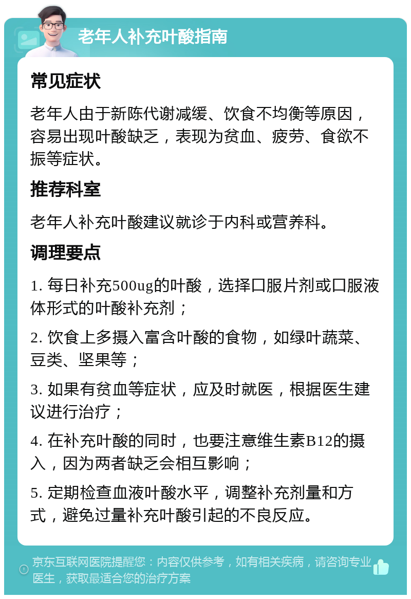 老年人补充叶酸指南 常见症状 老年人由于新陈代谢减缓、饮食不均衡等原因，容易出现叶酸缺乏，表现为贫血、疲劳、食欲不振等症状。 推荐科室 老年人补充叶酸建议就诊于内科或营养科。 调理要点 1. 每日补充500ug的叶酸，选择口服片剂或口服液体形式的叶酸补充剂； 2. 饮食上多摄入富含叶酸的食物，如绿叶蔬菜、豆类、坚果等； 3. 如果有贫血等症状，应及时就医，根据医生建议进行治疗； 4. 在补充叶酸的同时，也要注意维生素B12的摄入，因为两者缺乏会相互影响； 5. 定期检查血液叶酸水平，调整补充剂量和方式，避免过量补充叶酸引起的不良反应。