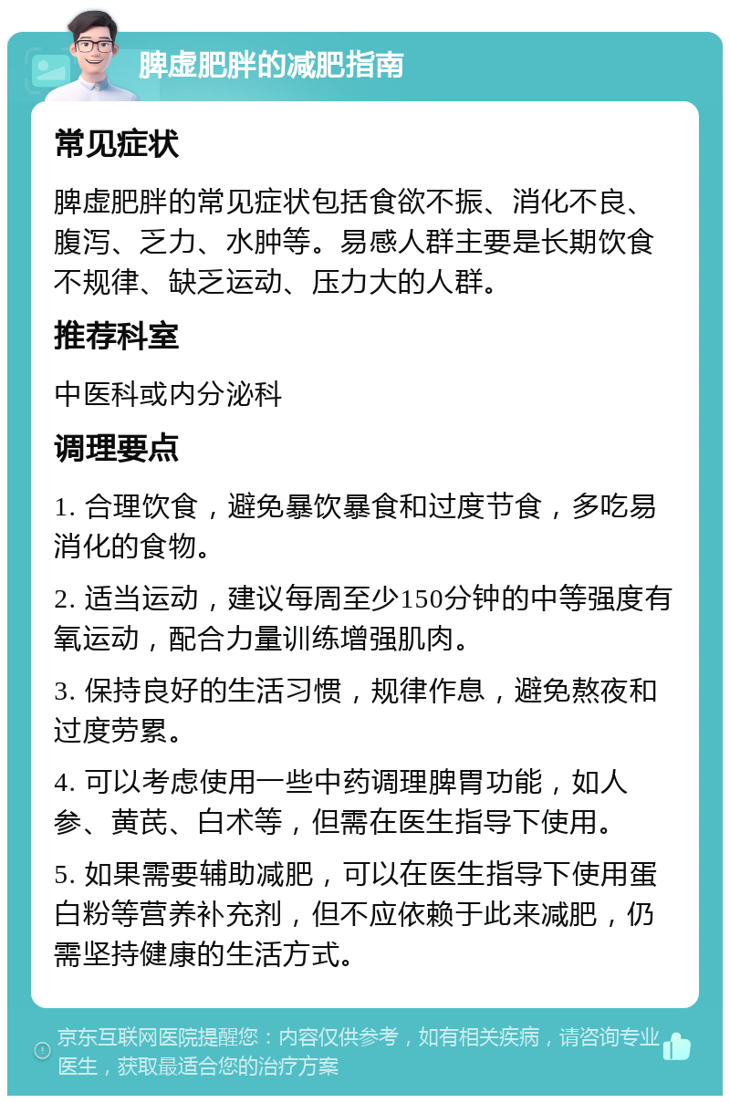 脾虚肥胖的减肥指南 常见症状 脾虚肥胖的常见症状包括食欲不振、消化不良、腹泻、乏力、水肿等。易感人群主要是长期饮食不规律、缺乏运动、压力大的人群。 推荐科室 中医科或内分泌科 调理要点 1. 合理饮食，避免暴饮暴食和过度节食，多吃易消化的食物。 2. 适当运动，建议每周至少150分钟的中等强度有氧运动，配合力量训练增强肌肉。 3. 保持良好的生活习惯，规律作息，避免熬夜和过度劳累。 4. 可以考虑使用一些中药调理脾胃功能，如人参、黄芪、白术等，但需在医生指导下使用。 5. 如果需要辅助减肥，可以在医生指导下使用蛋白粉等营养补充剂，但不应依赖于此来减肥，仍需坚持健康的生活方式。