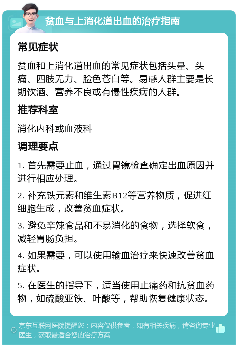 贫血与上消化道出血的治疗指南 常见症状 贫血和上消化道出血的常见症状包括头晕、头痛、四肢无力、脸色苍白等。易感人群主要是长期饮酒、营养不良或有慢性疾病的人群。 推荐科室 消化内科或血液科 调理要点 1. 首先需要止血，通过胃镜检查确定出血原因并进行相应处理。 2. 补充铁元素和维生素B12等营养物质，促进红细胞生成，改善贫血症状。 3. 避免辛辣食品和不易消化的食物，选择软食，减轻胃肠负担。 4. 如果需要，可以使用输血治疗来快速改善贫血症状。 5. 在医生的指导下，适当使用止痛药和抗贫血药物，如硫酸亚铁、叶酸等，帮助恢复健康状态。