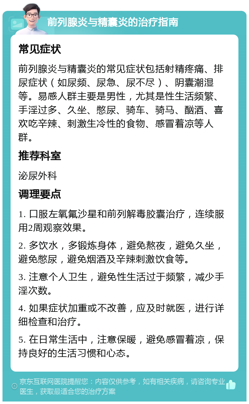 前列腺炎与精囊炎的治疗指南 常见症状 前列腺炎与精囊炎的常见症状包括射精疼痛、排尿症状（如尿频、尿急、尿不尽）、阴囊潮湿等。易感人群主要是男性，尤其是性生活频繁、手淫过多、久坐、憋尿、骑车、骑马、酗酒、喜欢吃辛辣、刺激生冷性的食物、感冒着凉等人群。 推荐科室 泌尿外科 调理要点 1. 口服左氧氟沙星和前列解毒胶囊治疗，连续服用2周观察效果。 2. 多饮水，多锻炼身体，避免熬夜，避免久坐，避免憋尿，避免烟酒及辛辣刺激饮食等。 3. 注意个人卫生，避免性生活过于频繁，减少手淫次数。 4. 如果症状加重或不改善，应及时就医，进行详细检查和治疗。 5. 在日常生活中，注意保暖，避免感冒着凉，保持良好的生活习惯和心态。