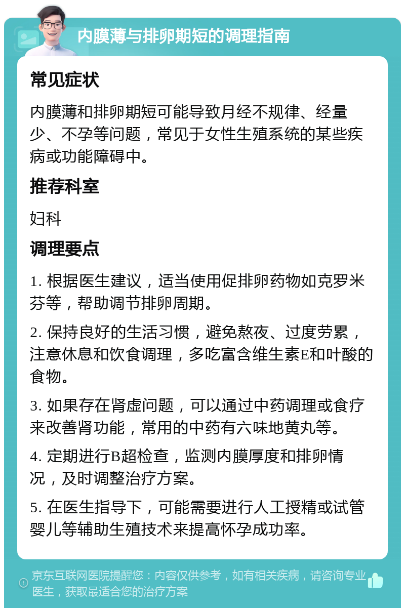 内膜薄与排卵期短的调理指南 常见症状 内膜薄和排卵期短可能导致月经不规律、经量少、不孕等问题，常见于女性生殖系统的某些疾病或功能障碍中。 推荐科室 妇科 调理要点 1. 根据医生建议，适当使用促排卵药物如克罗米芬等，帮助调节排卵周期。 2. 保持良好的生活习惯，避免熬夜、过度劳累，注意休息和饮食调理，多吃富含维生素E和叶酸的食物。 3. 如果存在肾虚问题，可以通过中药调理或食疗来改善肾功能，常用的中药有六味地黄丸等。 4. 定期进行B超检查，监测内膜厚度和排卵情况，及时调整治疗方案。 5. 在医生指导下，可能需要进行人工授精或试管婴儿等辅助生殖技术来提高怀孕成功率。