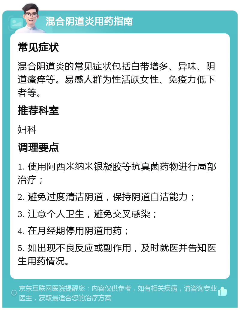 混合阴道炎用药指南 常见症状 混合阴道炎的常见症状包括白带增多、异味、阴道瘙痒等。易感人群为性活跃女性、免疫力低下者等。 推荐科室 妇科 调理要点 1. 使用阿西米纳米银凝胶等抗真菌药物进行局部治疗； 2. 避免过度清洁阴道，保持阴道自洁能力； 3. 注意个人卫生，避免交叉感染； 4. 在月经期停用阴道用药； 5. 如出现不良反应或副作用，及时就医并告知医生用药情况。