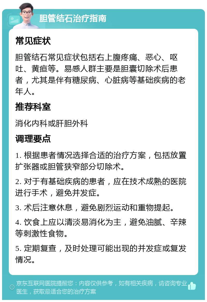 胆管结石治疗指南 常见症状 胆管结石常见症状包括右上腹疼痛、恶心、呕吐、黄疸等。易感人群主要是胆囊切除术后患者，尤其是伴有糖尿病、心脏病等基础疾病的老年人。 推荐科室 消化内科或肝胆外科 调理要点 1. 根据患者情况选择合适的治疗方案，包括放置扩张器或胆管狭窄部分切除术。 2. 对于有基础疾病的患者，应在技术成熟的医院进行手术，避免并发症。 3. 术后注意休息，避免剧烈运动和重物提起。 4. 饮食上应以清淡易消化为主，避免油腻、辛辣等刺激性食物。 5. 定期复查，及时处理可能出现的并发症或复发情况。