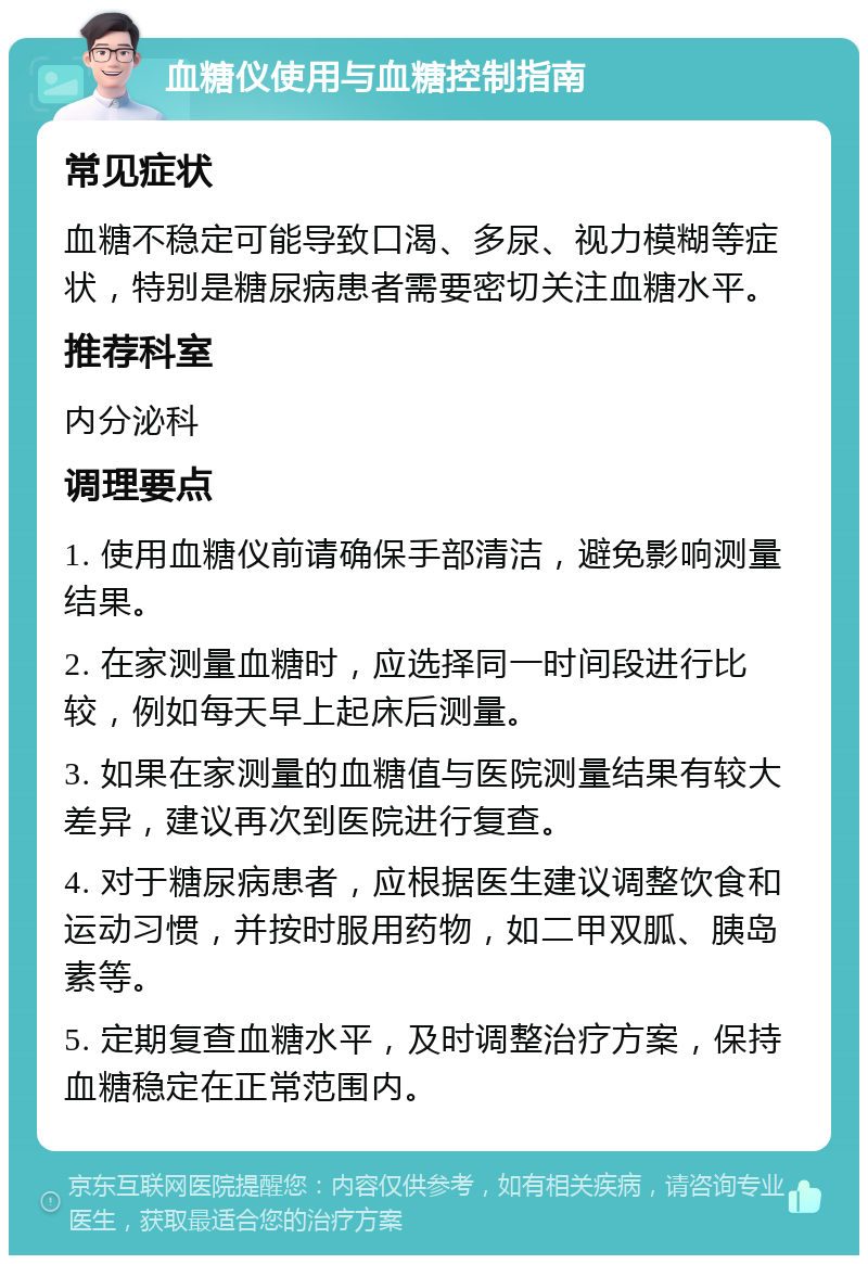 血糖仪使用与血糖控制指南 常见症状 血糖不稳定可能导致口渴、多尿、视力模糊等症状，特别是糖尿病患者需要密切关注血糖水平。 推荐科室 内分泌科 调理要点 1. 使用血糖仪前请确保手部清洁，避免影响测量结果。 2. 在家测量血糖时，应选择同一时间段进行比较，例如每天早上起床后测量。 3. 如果在家测量的血糖值与医院测量结果有较大差异，建议再次到医院进行复查。 4. 对于糖尿病患者，应根据医生建议调整饮食和运动习惯，并按时服用药物，如二甲双胍、胰岛素等。 5. 定期复查血糖水平，及时调整治疗方案，保持血糖稳定在正常范围内。