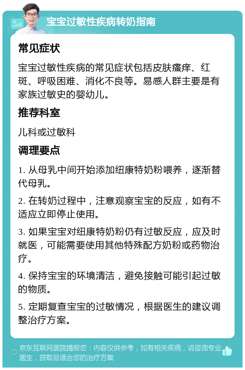 宝宝过敏性疾病转奶指南 常见症状 宝宝过敏性疾病的常见症状包括皮肤瘙痒、红斑、呼吸困难、消化不良等。易感人群主要是有家族过敏史的婴幼儿。 推荐科室 儿科或过敏科 调理要点 1. 从母乳中间开始添加纽康特奶粉喂养，逐渐替代母乳。 2. 在转奶过程中，注意观察宝宝的反应，如有不适应立即停止使用。 3. 如果宝宝对纽康特奶粉仍有过敏反应，应及时就医，可能需要使用其他特殊配方奶粉或药物治疗。 4. 保持宝宝的环境清洁，避免接触可能引起过敏的物质。 5. 定期复查宝宝的过敏情况，根据医生的建议调整治疗方案。