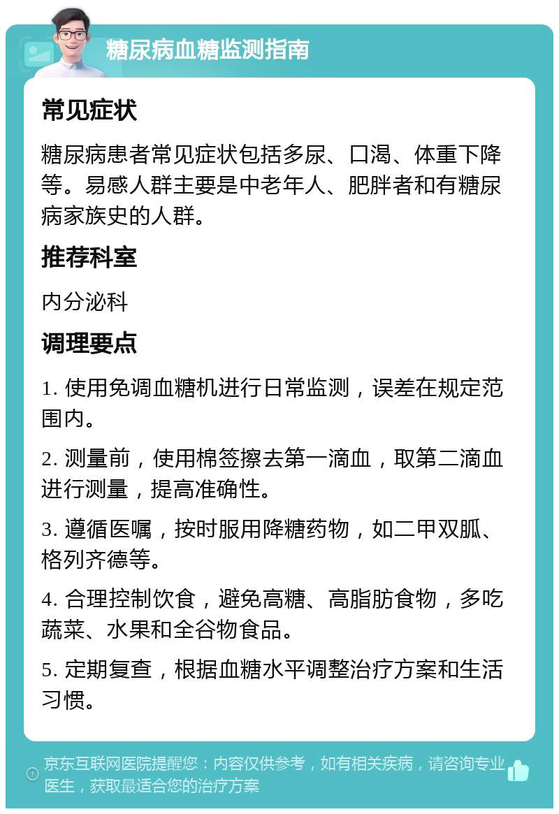 糖尿病血糖监测指南 常见症状 糖尿病患者常见症状包括多尿、口渴、体重下降等。易感人群主要是中老年人、肥胖者和有糖尿病家族史的人群。 推荐科室 内分泌科 调理要点 1. 使用免调血糖机进行日常监测，误差在规定范围内。 2. 测量前，使用棉签擦去第一滴血，取第二滴血进行测量，提高准确性。 3. 遵循医嘱，按时服用降糖药物，如二甲双胍、格列齐德等。 4. 合理控制饮食，避免高糖、高脂肪食物，多吃蔬菜、水果和全谷物食品。 5. 定期复查，根据血糖水平调整治疗方案和生活习惯。