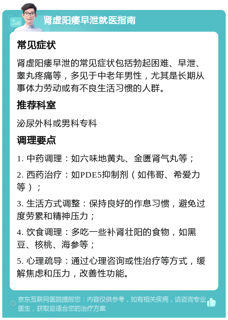 肾虚阳痿早泄就医指南 常见症状 肾虚阳痿早泄的常见症状包括勃起困难、早泄、睾丸疼痛等，多见于中老年男性，尤其是长期从事体力劳动或有不良生活习惯的人群。 推荐科室 泌尿外科或男科专科 调理要点 1. 中药调理：如六味地黄丸、金匮肾气丸等； 2. 西药治疗：如PDE5抑制剂（如伟哥、希爱力等）； 3. 生活方式调整：保持良好的作息习惯，避免过度劳累和精神压力； 4. 饮食调理：多吃一些补肾壮阳的食物，如黑豆、核桃、海参等； 5. 心理疏导：通过心理咨询或性治疗等方式，缓解焦虑和压力，改善性功能。