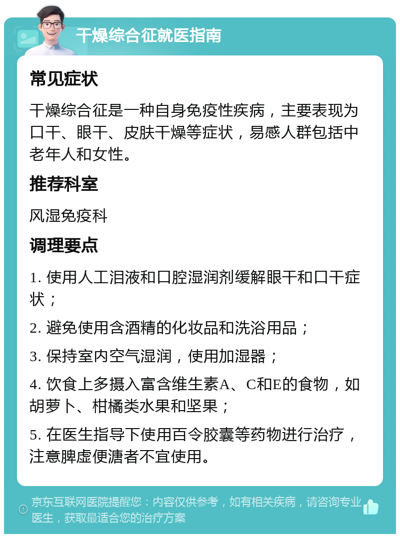 干燥综合征就医指南 常见症状 干燥综合征是一种自身免疫性疾病，主要表现为口干、眼干、皮肤干燥等症状，易感人群包括中老年人和女性。 推荐科室 风湿免疫科 调理要点 1. 使用人工泪液和口腔湿润剂缓解眼干和口干症状； 2. 避免使用含酒精的化妆品和洗浴用品； 3. 保持室内空气湿润，使用加湿器； 4. 饮食上多摄入富含维生素A、C和E的食物，如胡萝卜、柑橘类水果和坚果； 5. 在医生指导下使用百令胶囊等药物进行治疗，注意脾虚便溏者不宜使用。