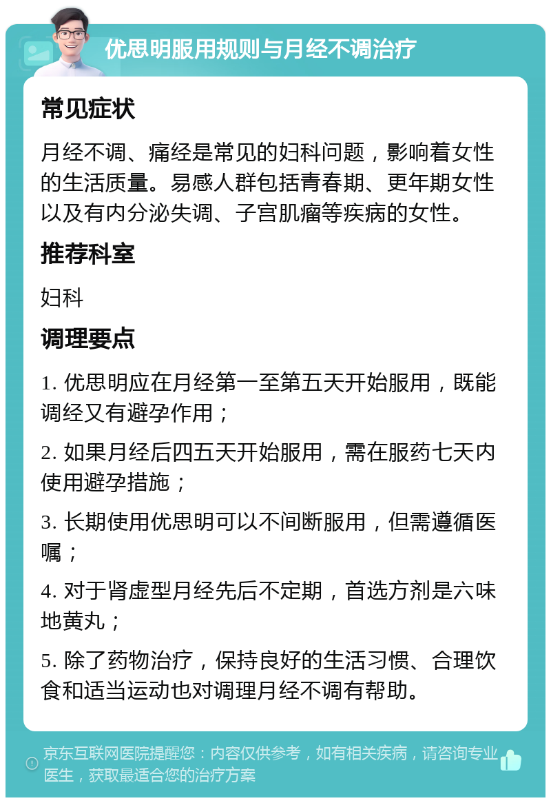 优思明服用规则与月经不调治疗 常见症状 月经不调、痛经是常见的妇科问题，影响着女性的生活质量。易感人群包括青春期、更年期女性以及有内分泌失调、子宫肌瘤等疾病的女性。 推荐科室 妇科 调理要点 1. 优思明应在月经第一至第五天开始服用，既能调经又有避孕作用； 2. 如果月经后四五天开始服用，需在服药七天内使用避孕措施； 3. 长期使用优思明可以不间断服用，但需遵循医嘱； 4. 对于肾虚型月经先后不定期，首选方剂是六味地黄丸； 5. 除了药物治疗，保持良好的生活习惯、合理饮食和适当运动也对调理月经不调有帮助。