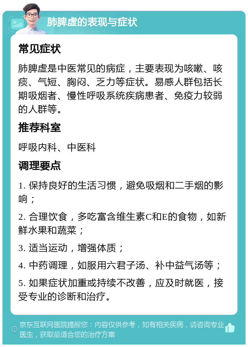 肺脾虚的表现与症状 常见症状 肺脾虚是中医常见的病症，主要表现为咳嗽、咳痰、气短、胸闷、乏力等症状。易感人群包括长期吸烟者、慢性呼吸系统疾病患者、免疫力较弱的人群等。 推荐科室 呼吸内科、中医科 调理要点 1. 保持良好的生活习惯，避免吸烟和二手烟的影响； 2. 合理饮食，多吃富含维生素C和E的食物，如新鲜水果和蔬菜； 3. 适当运动，增强体质； 4. 中药调理，如服用六君子汤、补中益气汤等； 5. 如果症状加重或持续不改善，应及时就医，接受专业的诊断和治疗。