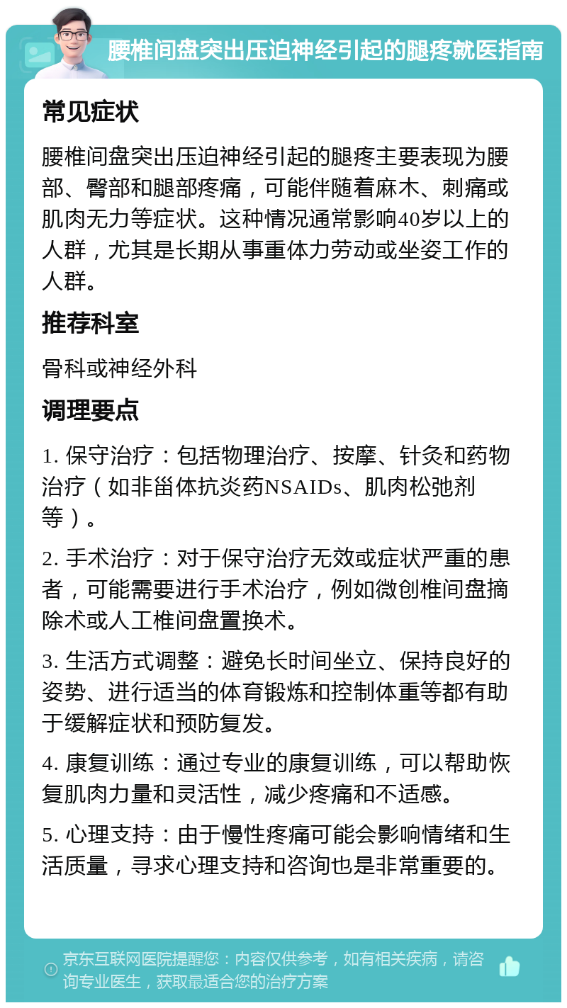 腰椎间盘突出压迫神经引起的腿疼就医指南 常见症状 腰椎间盘突出压迫神经引起的腿疼主要表现为腰部、臀部和腿部疼痛，可能伴随着麻木、刺痛或肌肉无力等症状。这种情况通常影响40岁以上的人群，尤其是长期从事重体力劳动或坐姿工作的人群。 推荐科室 骨科或神经外科 调理要点 1. 保守治疗：包括物理治疗、按摩、针灸和药物治疗（如非甾体抗炎药NSAIDs、肌肉松弛剂等）。 2. 手术治疗：对于保守治疗无效或症状严重的患者，可能需要进行手术治疗，例如微创椎间盘摘除术或人工椎间盘置换术。 3. 生活方式调整：避免长时间坐立、保持良好的姿势、进行适当的体育锻炼和控制体重等都有助于缓解症状和预防复发。 4. 康复训练：通过专业的康复训练，可以帮助恢复肌肉力量和灵活性，减少疼痛和不适感。 5. 心理支持：由于慢性疼痛可能会影响情绪和生活质量，寻求心理支持和咨询也是非常重要的。