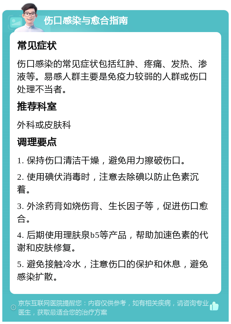 伤口感染与愈合指南 常见症状 伤口感染的常见症状包括红肿、疼痛、发热、渗液等。易感人群主要是免疫力较弱的人群或伤口处理不当者。 推荐科室 外科或皮肤科 调理要点 1. 保持伤口清洁干燥，避免用力擦破伤口。 2. 使用碘伏消毒时，注意去除碘以防止色素沉着。 3. 外涂药膏如烧伤膏、生长因子等，促进伤口愈合。 4. 后期使用理肤泉b5等产品，帮助加速色素的代谢和皮肤修复。 5. 避免接触冷水，注意伤口的保护和休息，避免感染扩散。