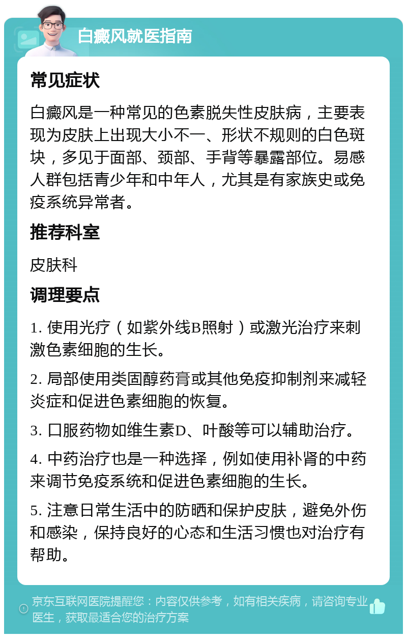 白癜风就医指南 常见症状 白癜风是一种常见的色素脱失性皮肤病，主要表现为皮肤上出现大小不一、形状不规则的白色斑块，多见于面部、颈部、手背等暴露部位。易感人群包括青少年和中年人，尤其是有家族史或免疫系统异常者。 推荐科室 皮肤科 调理要点 1. 使用光疗（如紫外线B照射）或激光治疗来刺激色素细胞的生长。 2. 局部使用类固醇药膏或其他免疫抑制剂来减轻炎症和促进色素细胞的恢复。 3. 口服药物如维生素D、叶酸等可以辅助治疗。 4. 中药治疗也是一种选择，例如使用补肾的中药来调节免疫系统和促进色素细胞的生长。 5. 注意日常生活中的防晒和保护皮肤，避免外伤和感染，保持良好的心态和生活习惯也对治疗有帮助。