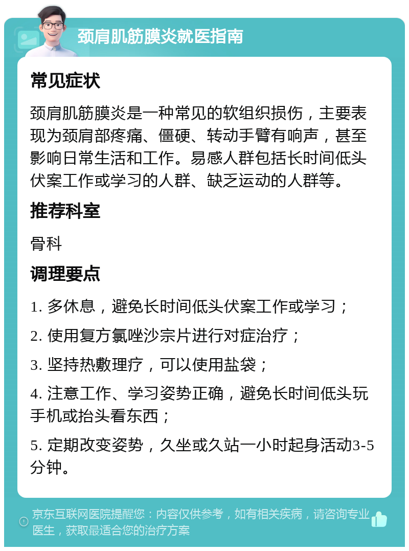 颈肩肌筋膜炎就医指南 常见症状 颈肩肌筋膜炎是一种常见的软组织损伤，主要表现为颈肩部疼痛、僵硬、转动手臂有响声，甚至影响日常生活和工作。易感人群包括长时间低头伏案工作或学习的人群、缺乏运动的人群等。 推荐科室 骨科 调理要点 1. 多休息，避免长时间低头伏案工作或学习； 2. 使用复方氯唑沙宗片进行对症治疗； 3. 坚持热敷理疗，可以使用盐袋； 4. 注意工作、学习姿势正确，避免长时间低头玩手机或抬头看东西； 5. 定期改变姿势，久坐或久站一小时起身活动3-5分钟。