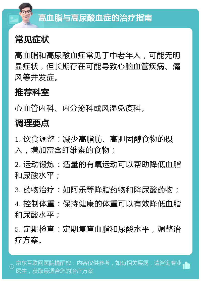 高血脂与高尿酸血症的治疗指南 常见症状 高血脂和高尿酸血症常见于中老年人，可能无明显症状，但长期存在可能导致心脑血管疾病、痛风等并发症。 推荐科室 心血管内科、内分泌科或风湿免疫科。 调理要点 1. 饮食调整：减少高脂肪、高胆固醇食物的摄入，增加富含纤维素的食物； 2. 运动锻炼：适量的有氧运动可以帮助降低血脂和尿酸水平； 3. 药物治疗：如阿乐等降脂药物和降尿酸药物； 4. 控制体重：保持健康的体重可以有效降低血脂和尿酸水平； 5. 定期检查：定期复查血脂和尿酸水平，调整治疗方案。