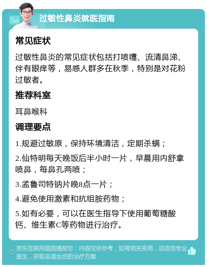 过敏性鼻炎就医指南 常见症状 过敏性鼻炎的常见症状包括打喷嚏、流清鼻涕、伴有眼痒等，易感人群多在秋季，特别是对花粉过敏者。 推荐科室 耳鼻喉科 调理要点 1.规避过敏原，保持环境清洁，定期杀螨； 2.仙特明每天晚饭后半小时一片，早晨用内舒拿喷鼻，每鼻孔两喷； 3.孟鲁司特钠片晚8点一片； 4.避免使用激素和抗组胺药物； 5.如有必要，可以在医生指导下使用葡萄糖酸钙、维生素C等药物进行治疗。