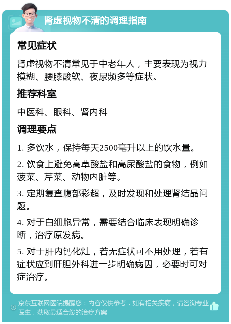 肾虚视物不清的调理指南 常见症状 肾虚视物不清常见于中老年人，主要表现为视力模糊、腰膝酸软、夜尿频多等症状。 推荐科室 中医科、眼科、肾内科 调理要点 1. 多饮水，保持每天2500毫升以上的饮水量。 2. 饮食上避免高草酸盐和高尿酸盐的食物，例如菠菜、芹菜、动物内脏等。 3. 定期复查腹部彩超，及时发现和处理肾结晶问题。 4. 对于白细胞异常，需要结合临床表现明确诊断，治疗原发病。 5. 对于肝内钙化灶，若无症状可不用处理，若有症状应到肝胆外科进一步明确病因，必要时可对症治疗。