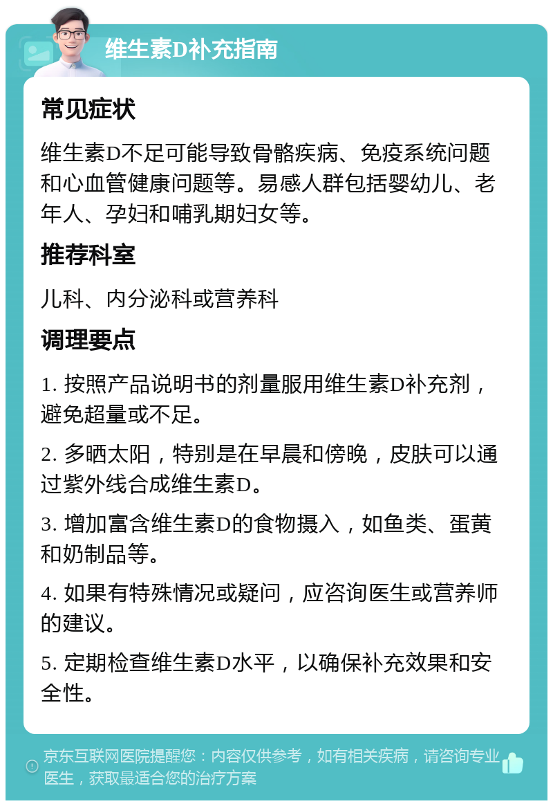 维生素D补充指南 常见症状 维生素D不足可能导致骨骼疾病、免疫系统问题和心血管健康问题等。易感人群包括婴幼儿、老年人、孕妇和哺乳期妇女等。 推荐科室 儿科、内分泌科或营养科 调理要点 1. 按照产品说明书的剂量服用维生素D补充剂，避免超量或不足。 2. 多晒太阳，特别是在早晨和傍晚，皮肤可以通过紫外线合成维生素D。 3. 增加富含维生素D的食物摄入，如鱼类、蛋黄和奶制品等。 4. 如果有特殊情况或疑问，应咨询医生或营养师的建议。 5. 定期检查维生素D水平，以确保补充效果和安全性。