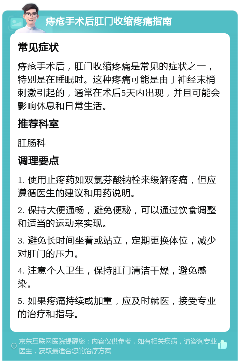 痔疮手术后肛门收缩疼痛指南 常见症状 痔疮手术后，肛门收缩疼痛是常见的症状之一，特别是在睡眠时。这种疼痛可能是由于神经末梢刺激引起的，通常在术后5天内出现，并且可能会影响休息和日常生活。 推荐科室 肛肠科 调理要点 1. 使用止疼药如双氯芬酸钠栓来缓解疼痛，但应遵循医生的建议和用药说明。 2. 保持大便通畅，避免便秘，可以通过饮食调整和适当的运动来实现。 3. 避免长时间坐着或站立，定期更换体位，减少对肛门的压力。 4. 注意个人卫生，保持肛门清洁干燥，避免感染。 5. 如果疼痛持续或加重，应及时就医，接受专业的治疗和指导。