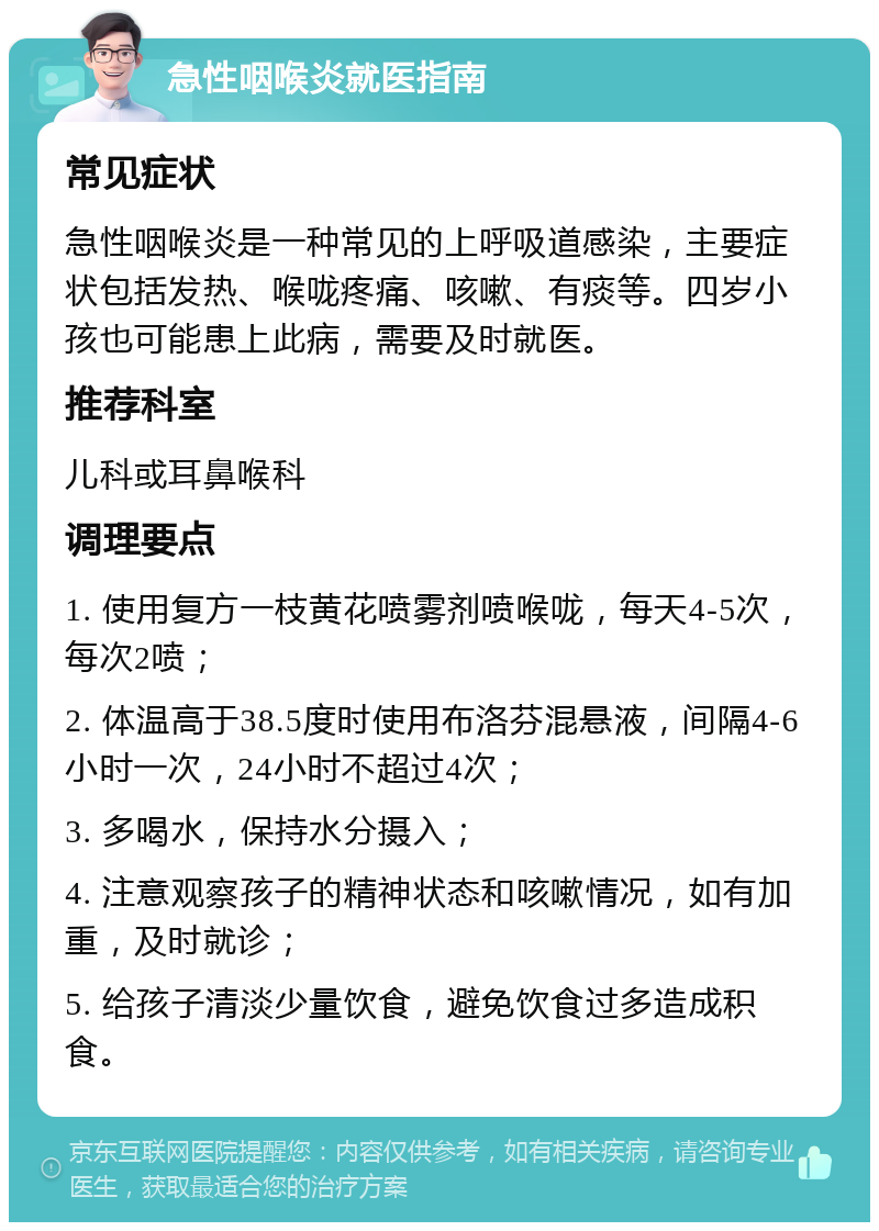 急性咽喉炎就医指南 常见症状 急性咽喉炎是一种常见的上呼吸道感染，主要症状包括发热、喉咙疼痛、咳嗽、有痰等。四岁小孩也可能患上此病，需要及时就医。 推荐科室 儿科或耳鼻喉科 调理要点 1. 使用复方一枝黄花喷雾剂喷喉咙，每天4-5次，每次2喷； 2. 体温高于38.5度时使用布洛芬混悬液，间隔4-6小时一次，24小时不超过4次； 3. 多喝水，保持水分摄入； 4. 注意观察孩子的精神状态和咳嗽情况，如有加重，及时就诊； 5. 给孩子清淡少量饮食，避免饮食过多造成积食。