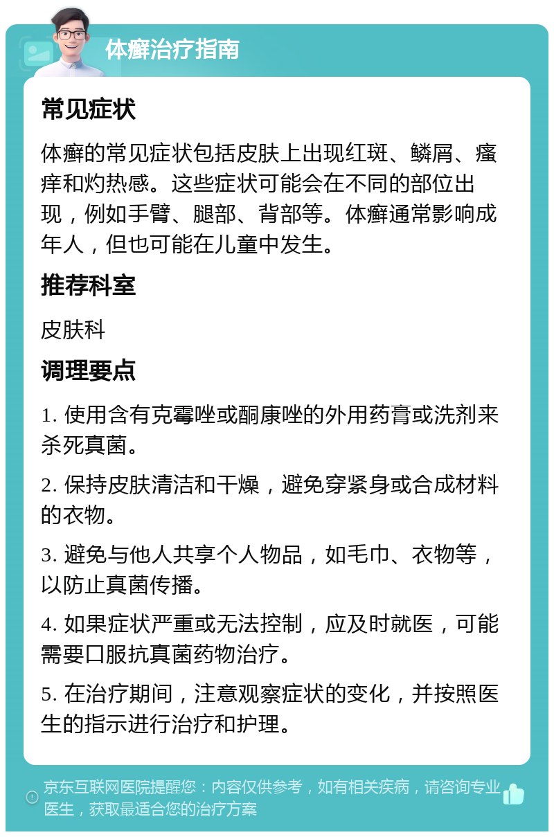 体癣治疗指南 常见症状 体癣的常见症状包括皮肤上出现红斑、鳞屑、瘙痒和灼热感。这些症状可能会在不同的部位出现，例如手臂、腿部、背部等。体癣通常影响成年人，但也可能在儿童中发生。 推荐科室 皮肤科 调理要点 1. 使用含有克霉唑或酮康唑的外用药膏或洗剂来杀死真菌。 2. 保持皮肤清洁和干燥，避免穿紧身或合成材料的衣物。 3. 避免与他人共享个人物品，如毛巾、衣物等，以防止真菌传播。 4. 如果症状严重或无法控制，应及时就医，可能需要口服抗真菌药物治疗。 5. 在治疗期间，注意观察症状的变化，并按照医生的指示进行治疗和护理。