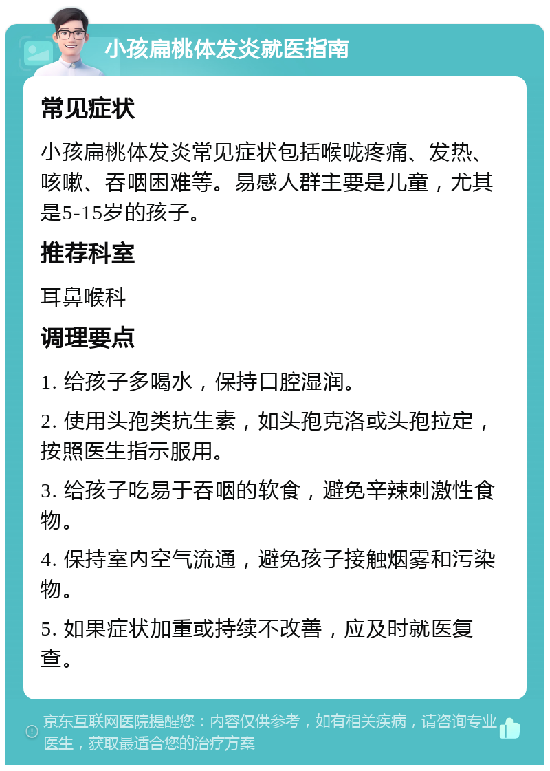 小孩扁桃体发炎就医指南 常见症状 小孩扁桃体发炎常见症状包括喉咙疼痛、发热、咳嗽、吞咽困难等。易感人群主要是儿童，尤其是5-15岁的孩子。 推荐科室 耳鼻喉科 调理要点 1. 给孩子多喝水，保持口腔湿润。 2. 使用头孢类抗生素，如头孢克洛或头孢拉定，按照医生指示服用。 3. 给孩子吃易于吞咽的软食，避免辛辣刺激性食物。 4. 保持室内空气流通，避免孩子接触烟雾和污染物。 5. 如果症状加重或持续不改善，应及时就医复查。