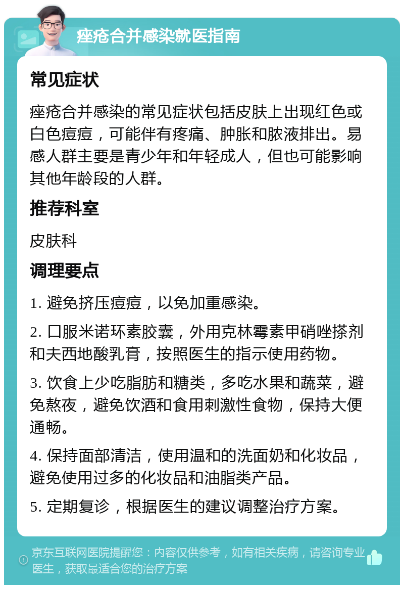 痤疮合并感染就医指南 常见症状 痤疮合并感染的常见症状包括皮肤上出现红色或白色痘痘，可能伴有疼痛、肿胀和脓液排出。易感人群主要是青少年和年轻成人，但也可能影响其他年龄段的人群。 推荐科室 皮肤科 调理要点 1. 避免挤压痘痘，以免加重感染。 2. 口服米诺环素胶囊，外用克林霉素甲硝唑搽剂和夫西地酸乳膏，按照医生的指示使用药物。 3. 饮食上少吃脂肪和糖类，多吃水果和蔬菜，避免熬夜，避免饮酒和食用刺激性食物，保持大便通畅。 4. 保持面部清洁，使用温和的洗面奶和化妆品，避免使用过多的化妆品和油脂类产品。 5. 定期复诊，根据医生的建议调整治疗方案。