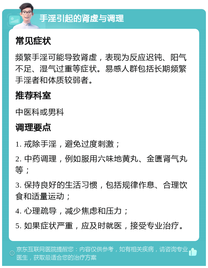 手淫引起的肾虚与调理 常见症状 频繁手淫可能导致肾虚，表现为反应迟钝、阳气不足、湿气过重等症状。易感人群包括长期频繁手淫者和体质较弱者。 推荐科室 中医科或男科 调理要点 1. 戒除手淫，避免过度刺激； 2. 中药调理，例如服用六味地黄丸、金匮肾气丸等； 3. 保持良好的生活习惯，包括规律作息、合理饮食和适量运动； 4. 心理疏导，减少焦虑和压力； 5. 如果症状严重，应及时就医，接受专业治疗。