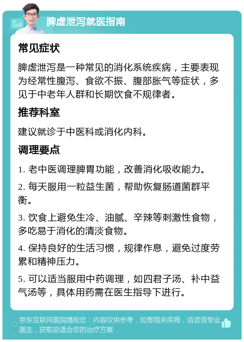 脾虚泄泻就医指南 常见症状 脾虚泄泻是一种常见的消化系统疾病，主要表现为经常性腹泻、食欲不振、腹部胀气等症状，多见于中老年人群和长期饮食不规律者。 推荐科室 建议就诊于中医科或消化内科。 调理要点 1. 老中医调理脾胃功能，改善消化吸收能力。 2. 每天服用一粒益生菌，帮助恢复肠道菌群平衡。 3. 饮食上避免生冷、油腻、辛辣等刺激性食物，多吃易于消化的清淡食物。 4. 保持良好的生活习惯，规律作息，避免过度劳累和精神压力。 5. 可以适当服用中药调理，如四君子汤、补中益气汤等，具体用药需在医生指导下进行。