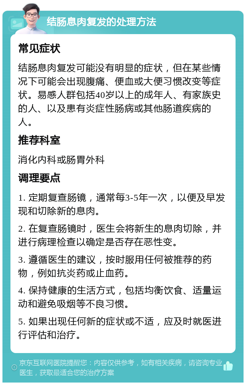 结肠息肉复发的处理方法 常见症状 结肠息肉复发可能没有明显的症状，但在某些情况下可能会出现腹痛、便血或大便习惯改变等症状。易感人群包括40岁以上的成年人、有家族史的人、以及患有炎症性肠病或其他肠道疾病的人。 推荐科室 消化内科或肠胃外科 调理要点 1. 定期复查肠镜，通常每3-5年一次，以便及早发现和切除新的息肉。 2. 在复查肠镜时，医生会将新生的息肉切除，并进行病理检查以确定是否存在恶性变。 3. 遵循医生的建议，按时服用任何被推荐的药物，例如抗炎药或止血药。 4. 保持健康的生活方式，包括均衡饮食、适量运动和避免吸烟等不良习惯。 5. 如果出现任何新的症状或不适，应及时就医进行评估和治疗。