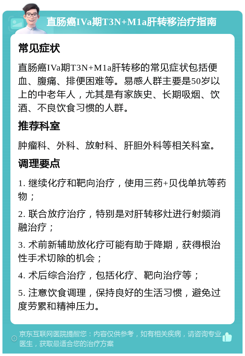 直肠癌IVa期T3N+M1a肝转移治疗指南 常见症状 直肠癌IVa期T3N+M1a肝转移的常见症状包括便血、腹痛、排便困难等。易感人群主要是50岁以上的中老年人，尤其是有家族史、长期吸烟、饮酒、不良饮食习惯的人群。 推荐科室 肿瘤科、外科、放射科、肝胆外科等相关科室。 调理要点 1. 继续化疗和靶向治疗，使用三药+贝伐单抗等药物； 2. 联合放疗治疗，特别是对肝转移灶进行射频消融治疗； 3. 术前新辅助放化疗可能有助于降期，获得根治性手术切除的机会； 4. 术后综合治疗，包括化疗、靶向治疗等； 5. 注意饮食调理，保持良好的生活习惯，避免过度劳累和精神压力。