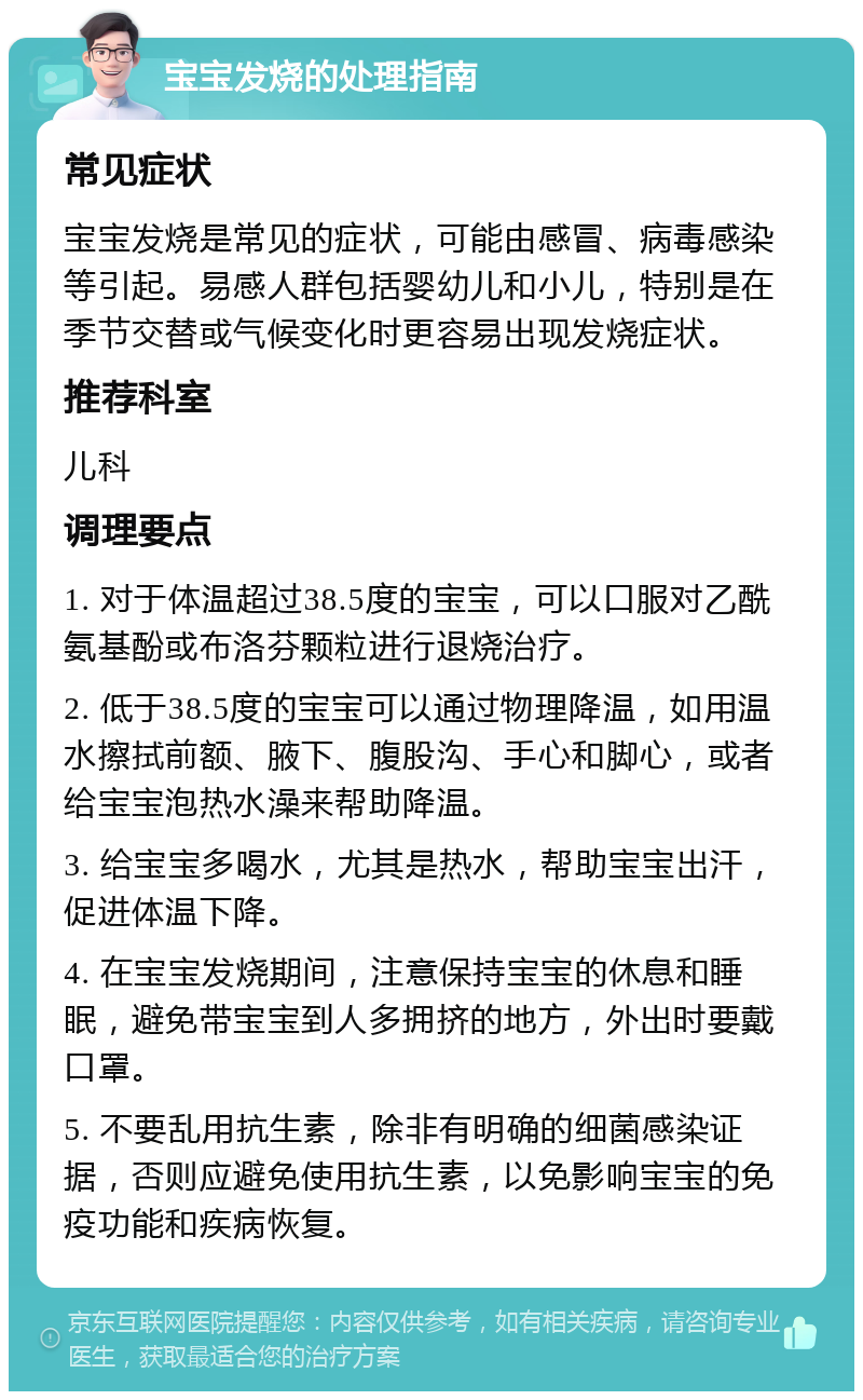 宝宝发烧的处理指南 常见症状 宝宝发烧是常见的症状，可能由感冒、病毒感染等引起。易感人群包括婴幼儿和小儿，特别是在季节交替或气候变化时更容易出现发烧症状。 推荐科室 儿科 调理要点 1. 对于体温超过38.5度的宝宝，可以口服对乙酰氨基酚或布洛芬颗粒进行退烧治疗。 2. 低于38.5度的宝宝可以通过物理降温，如用温水擦拭前额、腋下、腹股沟、手心和脚心，或者给宝宝泡热水澡来帮助降温。 3. 给宝宝多喝水，尤其是热水，帮助宝宝出汗，促进体温下降。 4. 在宝宝发烧期间，注意保持宝宝的休息和睡眠，避免带宝宝到人多拥挤的地方，外出时要戴口罩。 5. 不要乱用抗生素，除非有明确的细菌感染证据，否则应避免使用抗生素，以免影响宝宝的免疫功能和疾病恢复。