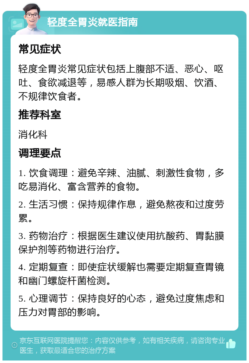 轻度全胃炎就医指南 常见症状 轻度全胃炎常见症状包括上腹部不适、恶心、呕吐、食欲减退等，易感人群为长期吸烟、饮酒、不规律饮食者。 推荐科室 消化科 调理要点 1. 饮食调理：避免辛辣、油腻、刺激性食物，多吃易消化、富含营养的食物。 2. 生活习惯：保持规律作息，避免熬夜和过度劳累。 3. 药物治疗：根据医生建议使用抗酸药、胃黏膜保护剂等药物进行治疗。 4. 定期复查：即使症状缓解也需要定期复查胃镜和幽门螺旋杆菌检测。 5. 心理调节：保持良好的心态，避免过度焦虑和压力对胃部的影响。