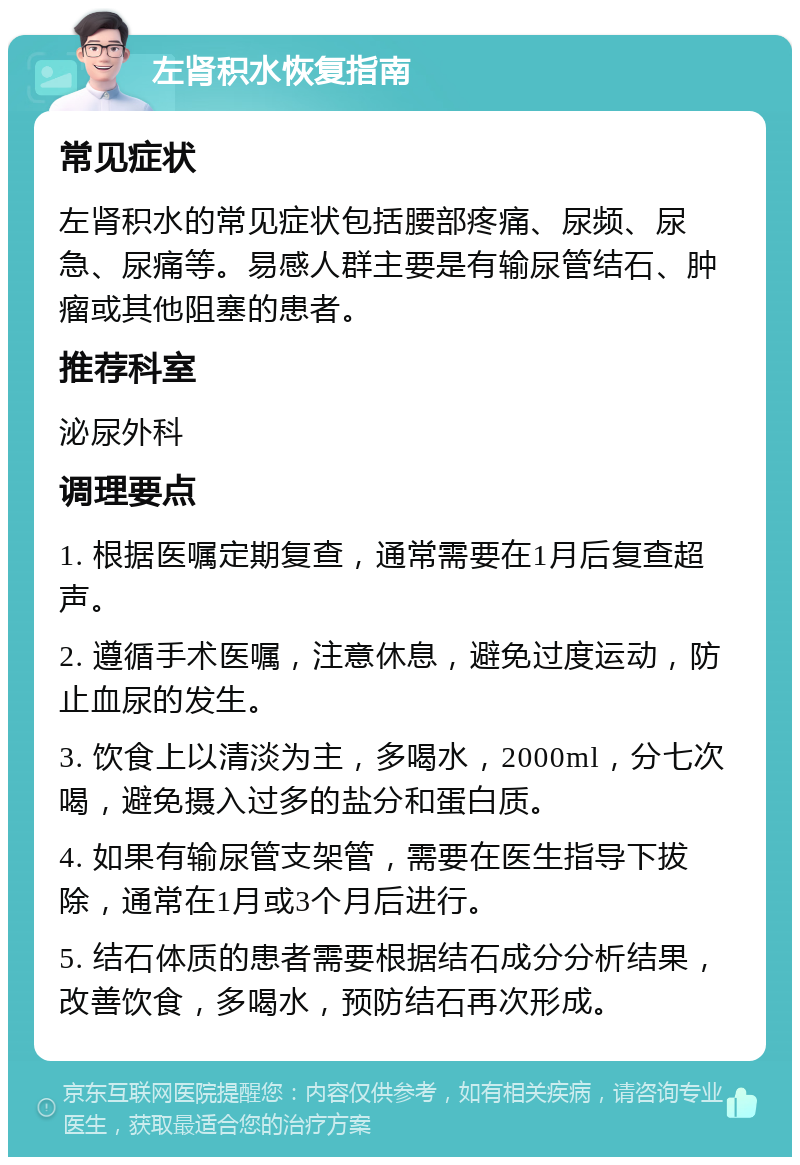 左肾积水恢复指南 常见症状 左肾积水的常见症状包括腰部疼痛、尿频、尿急、尿痛等。易感人群主要是有输尿管结石、肿瘤或其他阻塞的患者。 推荐科室 泌尿外科 调理要点 1. 根据医嘱定期复查，通常需要在1月后复查超声。 2. 遵循手术医嘱，注意休息，避免过度运动，防止血尿的发生。 3. 饮食上以清淡为主，多喝水，2000ml，分七次喝，避免摄入过多的盐分和蛋白质。 4. 如果有输尿管支架管，需要在医生指导下拔除，通常在1月或3个月后进行。 5. 结石体质的患者需要根据结石成分分析结果，改善饮食，多喝水，预防结石再次形成。