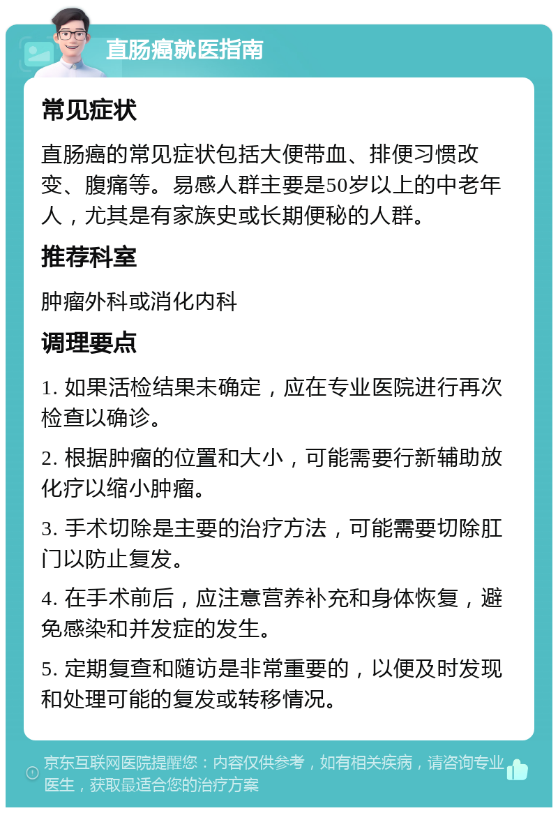 直肠癌就医指南 常见症状 直肠癌的常见症状包括大便带血、排便习惯改变、腹痛等。易感人群主要是50岁以上的中老年人，尤其是有家族史或长期便秘的人群。 推荐科室 肿瘤外科或消化内科 调理要点 1. 如果活检结果未确定，应在专业医院进行再次检查以确诊。 2. 根据肿瘤的位置和大小，可能需要行新辅助放化疗以缩小肿瘤。 3. 手术切除是主要的治疗方法，可能需要切除肛门以防止复发。 4. 在手术前后，应注意营养补充和身体恢复，避免感染和并发症的发生。 5. 定期复查和随访是非常重要的，以便及时发现和处理可能的复发或转移情况。