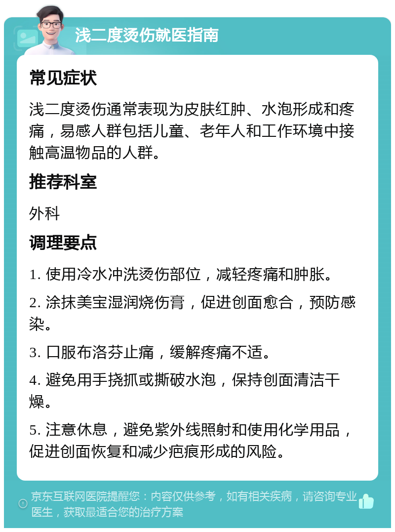 浅二度烫伤就医指南 常见症状 浅二度烫伤通常表现为皮肤红肿、水泡形成和疼痛，易感人群包括儿童、老年人和工作环境中接触高温物品的人群。 推荐科室 外科 调理要点 1. 使用冷水冲洗烫伤部位，减轻疼痛和肿胀。 2. 涂抹美宝湿润烧伤膏，促进创面愈合，预防感染。 3. 口服布洛芬止痛，缓解疼痛不适。 4. 避免用手挠抓或撕破水泡，保持创面清洁干燥。 5. 注意休息，避免紫外线照射和使用化学用品，促进创面恢复和减少疤痕形成的风险。