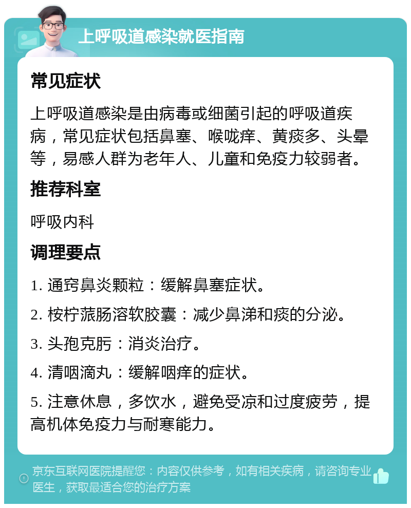 上呼吸道感染就医指南 常见症状 上呼吸道感染是由病毒或细菌引起的呼吸道疾病，常见症状包括鼻塞、喉咙痒、黄痰多、头晕等，易感人群为老年人、儿童和免疫力较弱者。 推荐科室 呼吸内科 调理要点 1. 通窍鼻炎颗粒：缓解鼻塞症状。 2. 桉柠蒎肠溶软胶囊：减少鼻涕和痰的分泌。 3. 头孢克肟：消炎治疗。 4. 清咽滴丸：缓解咽痒的症状。 5. 注意休息，多饮水，避免受凉和过度疲劳，提高机体免疫力与耐寒能力。