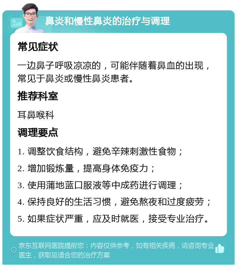 鼻炎和慢性鼻炎的治疗与调理 常见症状 一边鼻子呼吸凉凉的，可能伴随着鼻血的出现，常见于鼻炎或慢性鼻炎患者。 推荐科室 耳鼻喉科 调理要点 1. 调整饮食结构，避免辛辣刺激性食物； 2. 增加锻炼量，提高身体免疫力； 3. 使用蒲地蓝口服液等中成药进行调理； 4. 保持良好的生活习惯，避免熬夜和过度疲劳； 5. 如果症状严重，应及时就医，接受专业治疗。