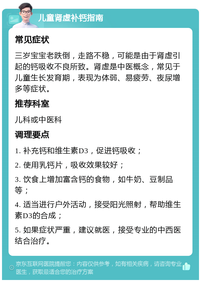 儿童肾虚补钙指南 常见症状 三岁宝宝老跌倒，走路不稳，可能是由于肾虚引起的钙吸收不良所致。肾虚是中医概念，常见于儿童生长发育期，表现为体弱、易疲劳、夜尿增多等症状。 推荐科室 儿科或中医科 调理要点 1. 补充钙和维生素D3，促进钙吸收； 2. 使用乳钙片，吸收效果较好； 3. 饮食上增加富含钙的食物，如牛奶、豆制品等； 4. 适当进行户外活动，接受阳光照射，帮助维生素D3的合成； 5. 如果症状严重，建议就医，接受专业的中西医结合治疗。