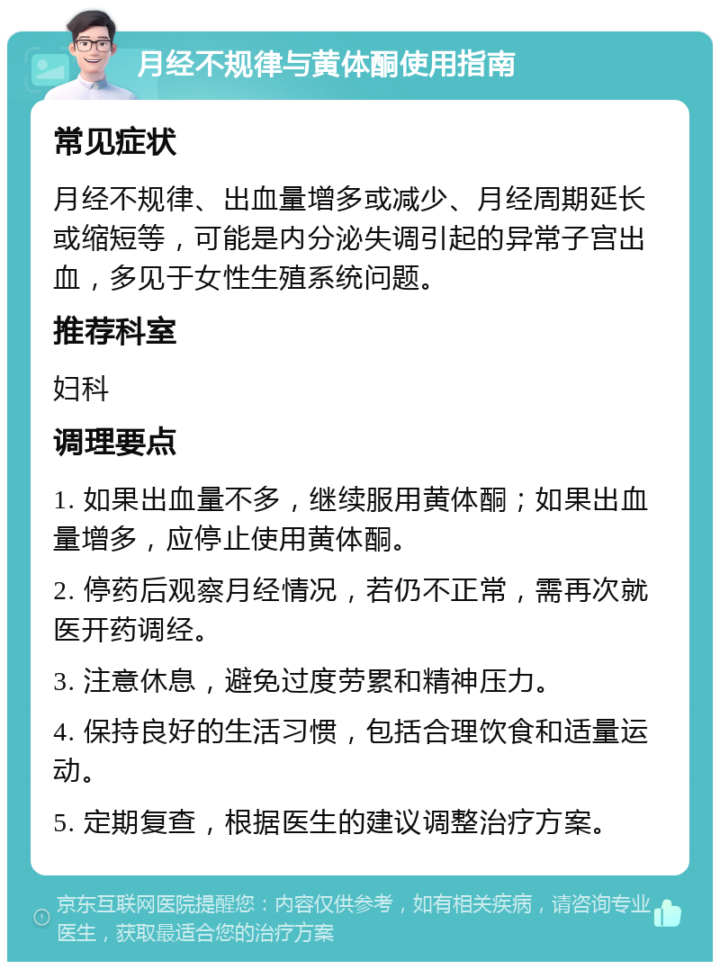 月经不规律与黄体酮使用指南 常见症状 月经不规律、出血量增多或减少、月经周期延长或缩短等，可能是内分泌失调引起的异常子宫出血，多见于女性生殖系统问题。 推荐科室 妇科 调理要点 1. 如果出血量不多，继续服用黄体酮；如果出血量增多，应停止使用黄体酮。 2. 停药后观察月经情况，若仍不正常，需再次就医开药调经。 3. 注意休息，避免过度劳累和精神压力。 4. 保持良好的生活习惯，包括合理饮食和适量运动。 5. 定期复查，根据医生的建议调整治疗方案。