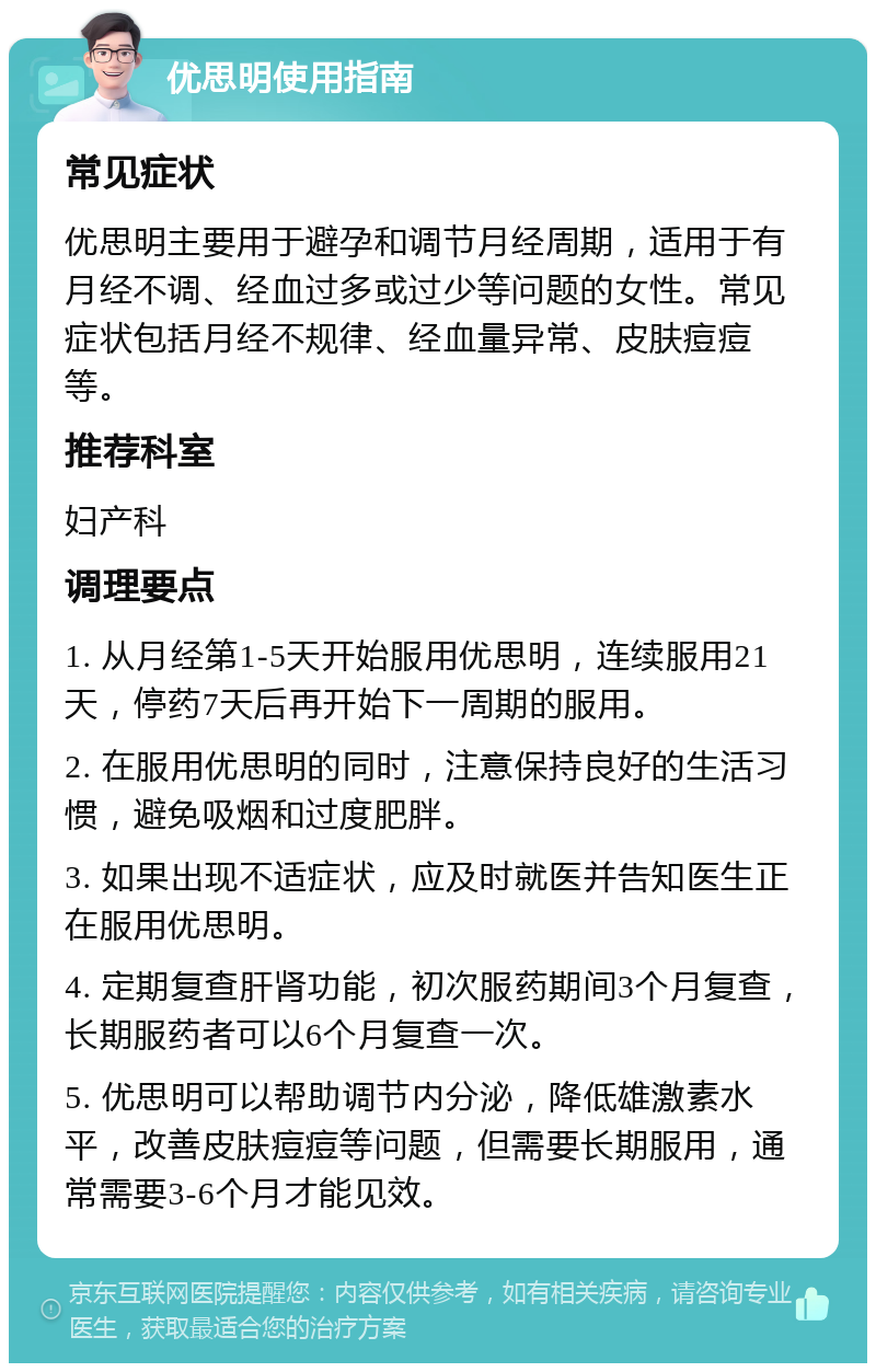 优思明使用指南 常见症状 优思明主要用于避孕和调节月经周期，适用于有月经不调、经血过多或过少等问题的女性。常见症状包括月经不规律、经血量异常、皮肤痘痘等。 推荐科室 妇产科 调理要点 1. 从月经第1-5天开始服用优思明，连续服用21天，停药7天后再开始下一周期的服用。 2. 在服用优思明的同时，注意保持良好的生活习惯，避免吸烟和过度肥胖。 3. 如果出现不适症状，应及时就医并告知医生正在服用优思明。 4. 定期复查肝肾功能，初次服药期间3个月复查，长期服药者可以6个月复查一次。 5. 优思明可以帮助调节内分泌，降低雄激素水平，改善皮肤痘痘等问题，但需要长期服用，通常需要3-6个月才能见效。