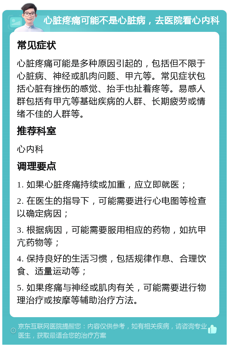 心脏疼痛可能不是心脏病，去医院看心内科 常见症状 心脏疼痛可能是多种原因引起的，包括但不限于心脏病、神经或肌肉问题、甲亢等。常见症状包括心脏有挫伤的感觉、抬手也扯着疼等。易感人群包括有甲亢等基础疾病的人群、长期疲劳或情绪不佳的人群等。 推荐科室 心内科 调理要点 1. 如果心脏疼痛持续或加重，应立即就医； 2. 在医生的指导下，可能需要进行心电图等检查以确定病因； 3. 根据病因，可能需要服用相应的药物，如抗甲亢药物等； 4. 保持良好的生活习惯，包括规律作息、合理饮食、适量运动等； 5. 如果疼痛与神经或肌肉有关，可能需要进行物理治疗或按摩等辅助治疗方法。