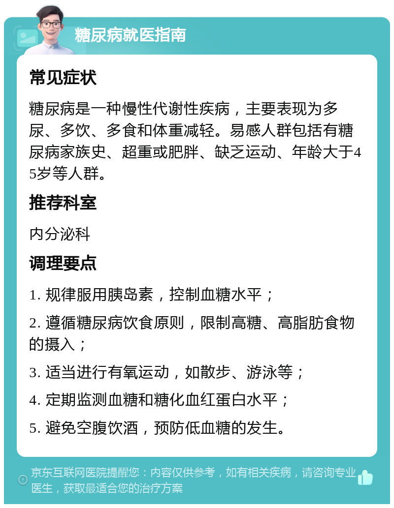 糖尿病就医指南 常见症状 糖尿病是一种慢性代谢性疾病，主要表现为多尿、多饮、多食和体重减轻。易感人群包括有糖尿病家族史、超重或肥胖、缺乏运动、年龄大于45岁等人群。 推荐科室 内分泌科 调理要点 1. 规律服用胰岛素，控制血糖水平； 2. 遵循糖尿病饮食原则，限制高糖、高脂肪食物的摄入； 3. 适当进行有氧运动，如散步、游泳等； 4. 定期监测血糖和糖化血红蛋白水平； 5. 避免空腹饮酒，预防低血糖的发生。