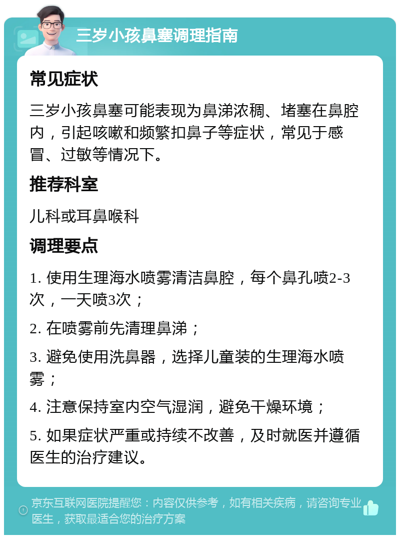 三岁小孩鼻塞调理指南 常见症状 三岁小孩鼻塞可能表现为鼻涕浓稠、堵塞在鼻腔内，引起咳嗽和频繁扣鼻子等症状，常见于感冒、过敏等情况下。 推荐科室 儿科或耳鼻喉科 调理要点 1. 使用生理海水喷雾清洁鼻腔，每个鼻孔喷2-3次，一天喷3次； 2. 在喷雾前先清理鼻涕； 3. 避免使用洗鼻器，选择儿童装的生理海水喷雾； 4. 注意保持室内空气湿润，避免干燥环境； 5. 如果症状严重或持续不改善，及时就医并遵循医生的治疗建议。